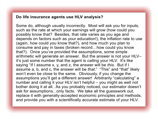 Do life insurance agents use HLV analysis?  Some do, although usually incorrectly.  Most will ask you for inputs, such as the rate at which your earnings will grow (how could you possibly know that?  Besides, that rate varies as you age and depends on factors such as your education!), the inflation rate to use (again, how could you know that?), and how much you plan to consume and pay in taxes (broken recordhow could you know that?).  Once youve provided the assumptions, some simple arithmetic will generate an answer.  But the answer is not your HLV its just some number that the agent is calling your HLV.  Its like saying If I assume x, y, and z, the answer will be this.  But if I assume a, b, and c, the answer will be that.  This and that likely wont even be close to the same.  Obviously, if you change the assumptions youll get a different answer!  Arbitrarily calculating a number and calling it your HLV isnt helpful  you might as well not bother doing it at all.  As you probably noticed, our estimator doesnt ask for assumptions...only facts.  We take all the guesswork out, replace it with generally-accepted economic principles and methods, and provide you with a scientifically accurate estimate of your HLV.