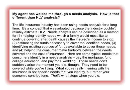 My agent has walked me through a needs analysis.  How is that different than HLV analysis?  The life insurance industry has been using needs analysis for a long time.  Its a concept that was adopted because the industry couldnt reliably estimate HLV.  Needs analysis can be described as a method for (1) helping identify needs which a family would most like to continue covering after death causes the insureds income to stop, (2) estimating the funds necessary to cover the identified needs, (3) identifying existing sources of funds available to cover those needs, and (4) helping the consumer make tradeoffs between the needs covered and the cost of insurance.  Here are some typical needs that consumers identify in a needs analysis  pay the mortgage, fund college education, and pay for a wedding.  Those needs dont suddenly arise the moment you die, though.  They need to be covered while youre living.  What youre really insuring with life insurance is not specific needs that you identify, but rather your economic contributions.  Thats what stops when you die.