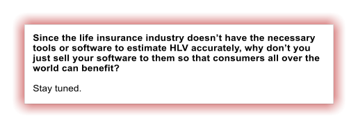 Since the life insurance industry doesnt have the necessary tools or software to estimate HLV accurately, why dont you just sell your software to them so that consumers all over the world can benefit?  Stay tuned.