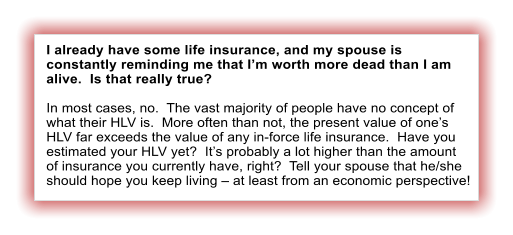 I already have some life insurance, and my spouse is constantly reminding me that Im worth more dead than I am alive.  Is that really true?  In most cases, no.  The vast majority of people have no concept of what their HLV is.  More often than not, the present value of ones HLV far exceeds the value of any in-force life insurance.  Have you estimated your HLV yet?  Its probably a lot higher than the amount of insurance you currently have, right?  Tell your spouse that he/she should hope you keep living  at least from an economic perspective!