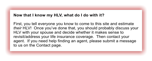 Now that I know my HLV, what do I do with it?  First, you tell everyone you know to come to this site and estimate their HLV!  Once youve done that, you should probably discuss your HLV with your spouse and decide whether it makes sense to revisit/address your life insurance coverage.  Then contact your agent.  If you need help finding an agent, please submit a message to us on the Contact page.