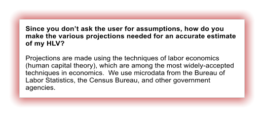 Since you dont ask the user for assumptions, how do you make the various projections needed for an accurate estimate of my HLV?  Projections are made using the techniques of labor economics (human capital theory), which are among the most widely-accepted techniques in economics.  We use microdata from the Bureau of Labor Statistics, the Census Bureau, and other government agencies.
