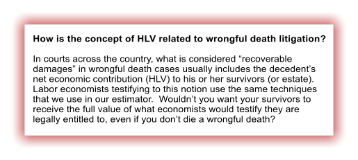 How is the concept of HLV related to wrongful death litigation?  In courts across the country, what is considered recoverable damages in wrongful death cases usually includes the decedents net economic contribution (HLV) to his or her survivors (or estate).  Labor economists testifying to this notion use the same techniques that we use in our estimator.  Wouldnt you want your survivors to receive the full value of what economists would testify they are legally entitled to, even if you dont die a wrongful death?