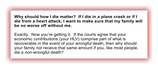 Why should how I die matter?  If I die in a plane crash or if I die from a heart attack, I want to make sure that my family will be no worse off without me.  Exactly.  Now youre getting it.  If the courts agree that your economic contributions (your HLV) comprise part of what is recoverable in the event of your wrongful death, then why should your family not receive that same amount if you, like most people, die a non-wrongful death?