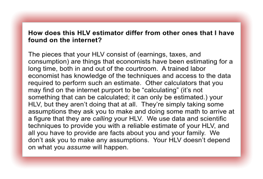 How does this HLV estimator differ from other ones that I have found on the internet?  The pieces that your HLV consist of (earnings, taxes, and consumption) are things that economists have been estimating for a long time, both in and out of the courtroom.  A trained labor economist has knowledge of the techniques and access to the data required to perform such an estimate.  Other calculators that you may find on the internet purport to be calculating (its not something that can be calculated; it can only be estimated.) your HLV, but they arent doing that at all.  Theyre simply taking some assumptions they ask you to make and doing some math to arrive at a figure that they are calling your HLV.  We use data and scientific techniques to provide you with a reliable estimate of your HLV, and all you have to provide are facts about you and your family.  We dont ask you to make any assumptions.  Your HLV doesnt depend on what you assume will happen.
