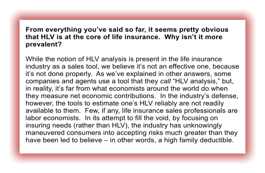 From everything youve said so far, it seems pretty obvious that HLV is at the core of life insurance.  Why isnt it more prevalent?  While the notion of HLV analysis is present in the life insurance industry as a sales tool, we believe its not an effective one, because its not done properly.  As weve explained in other answers, some companies and agents use a tool that they call HLV analysis, but, in reality, its far from what economists around the world do when they measure net economic contributions.  In the industrys defense, however, the tools to estimate ones HLV reliably are not readily available to them.  Few, if any, life insurance sales professionals are labor economists.  In its attempt to fill the void, by focusing on insuring needs (rather than HLV), the industry has unknowingly maneuvered consumers into accepting risks much greater than they have been led to believe  in other words, a high family deductible.